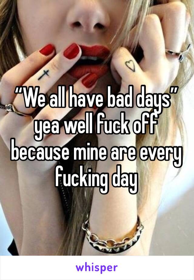 “We all have bad days” yea well fuck off because mine are every fucking day 