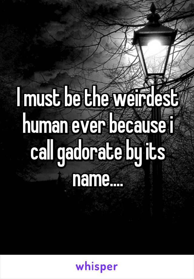I must be the weirdest human ever because i call gadorate by its name....