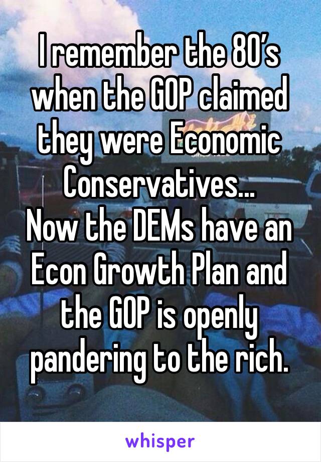 I remember the 80’s when the GOP claimed they were Economic Conservatives...
Now the DEMs have an Econ Growth Plan and the GOP is openly pandering to the rich. 
