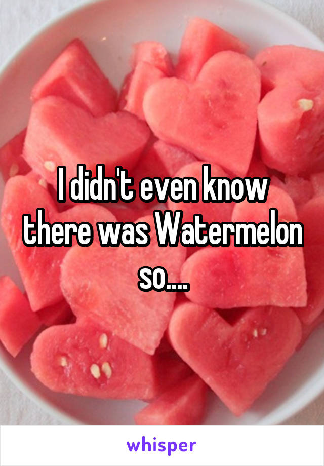 I didn't even know there was Watermelon so....
