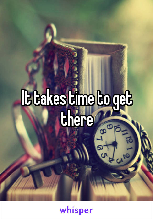 It takes time to get there