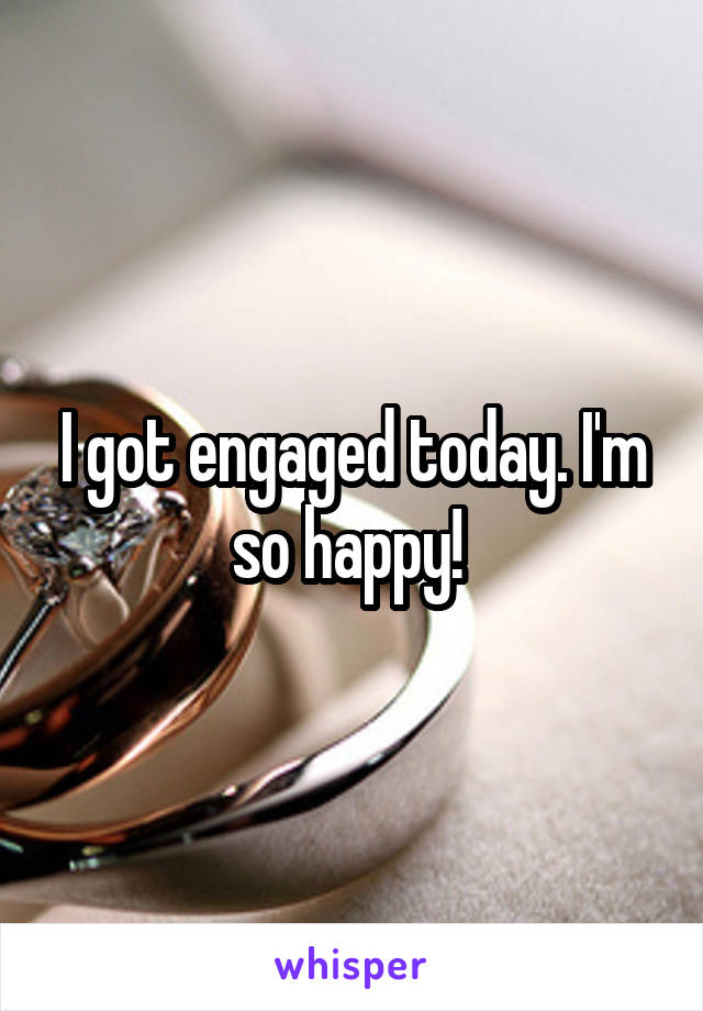 I got engaged today. I'm so happy! 