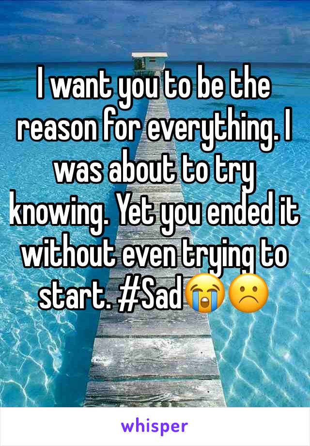 I want you to be the reason for everything. I was about to try knowing. Yet you ended it without even trying to start. #Sad😭☹️