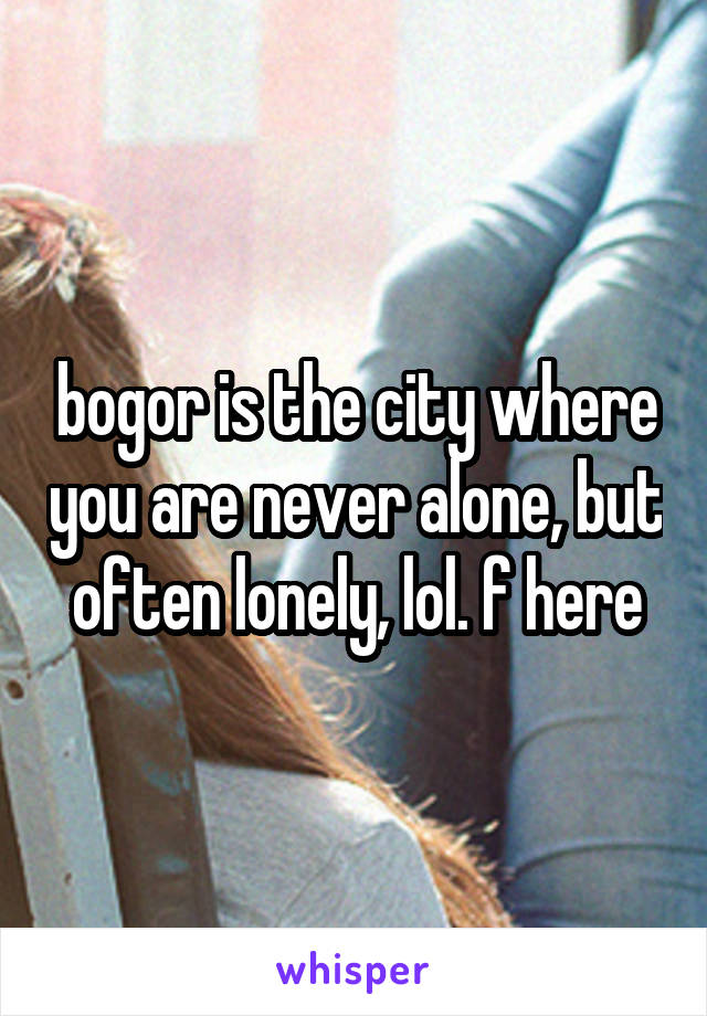 bogor is the city where you are never alone, but often lonely, lol. f here