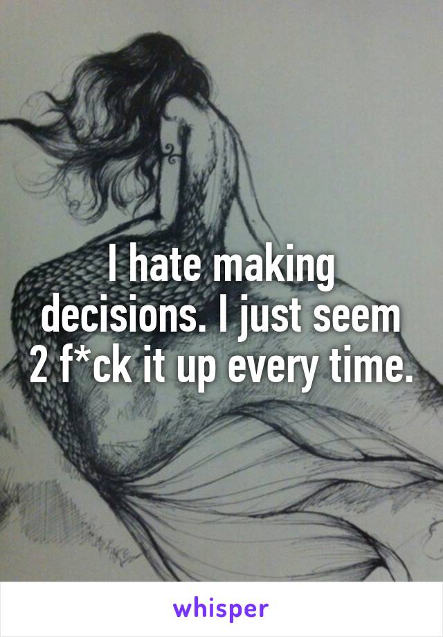 I hate making decisions. I just seem 2 f*ck it up every time.