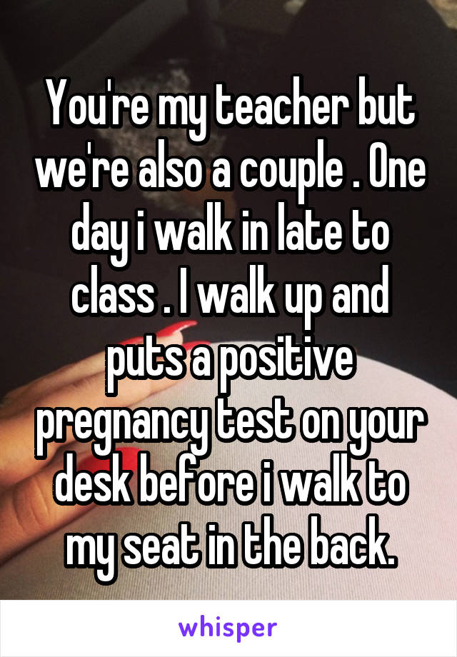 You're my teacher but we're also a couple . One day i walk in late to class . I walk up and puts a positive pregnancy test on your desk before i walk to my seat in the back.