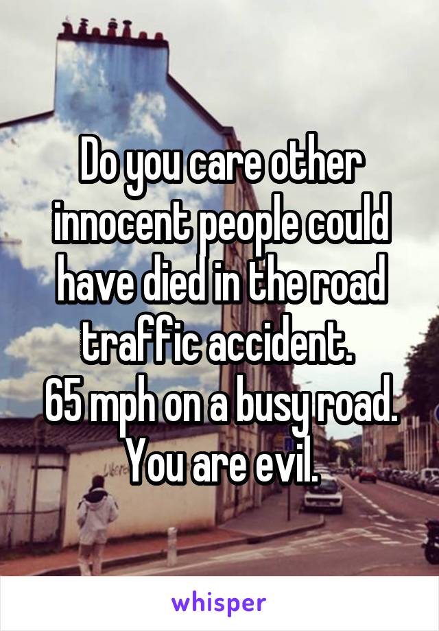 Do you care other innocent people could have died in the road traffic accident. 
65 mph on a busy road.
You are evil.