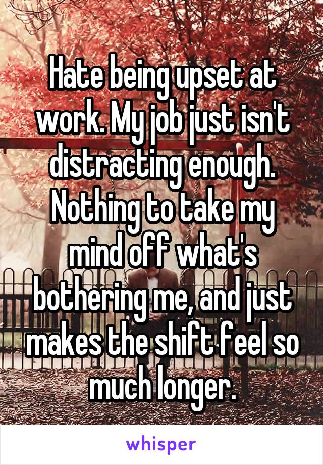 Hate being upset at work. My job just isn't distracting enough. Nothing to take my mind off what's bothering me, and just makes the shift feel so much longer.