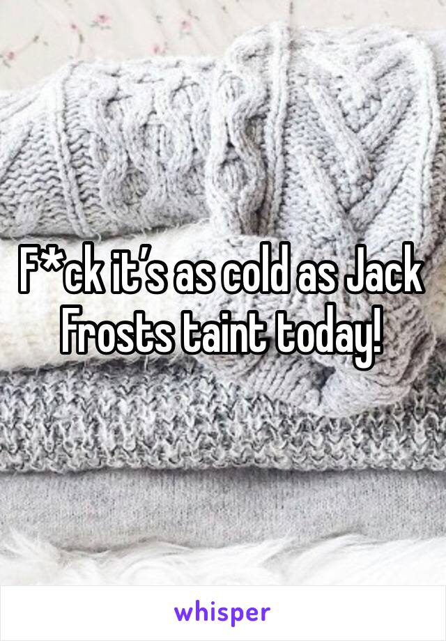 F*ck it’s as cold as Jack Frosts taint today!