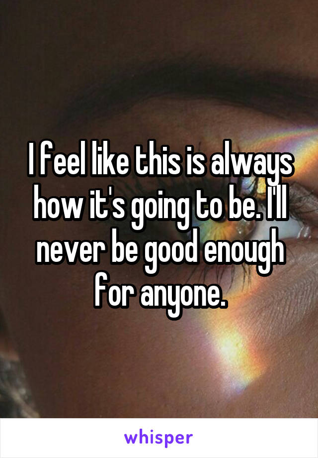 I feel like this is always how it's going to be. I'll never be good enough for anyone.