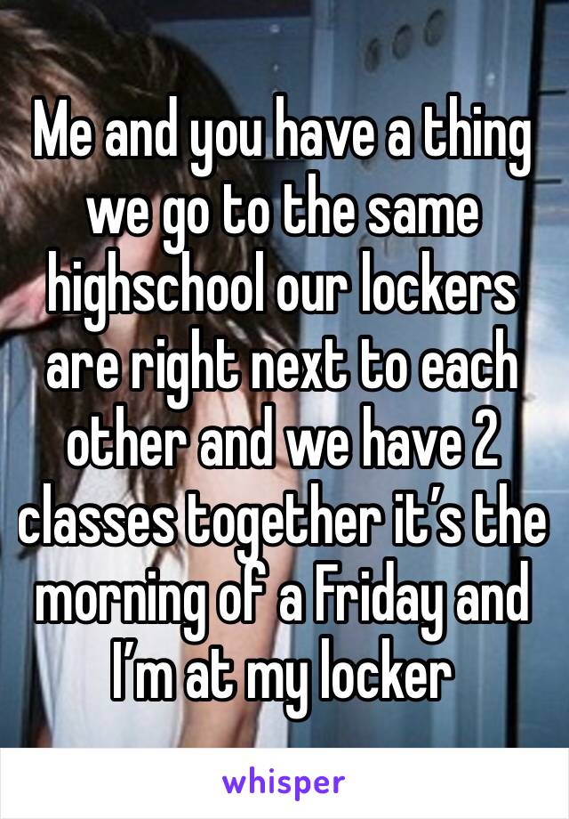 Me and you have a thing we go to the same highschool our lockers are right next to each other and we have 2 classes together it’s the morning of a Friday and I’m at my locker