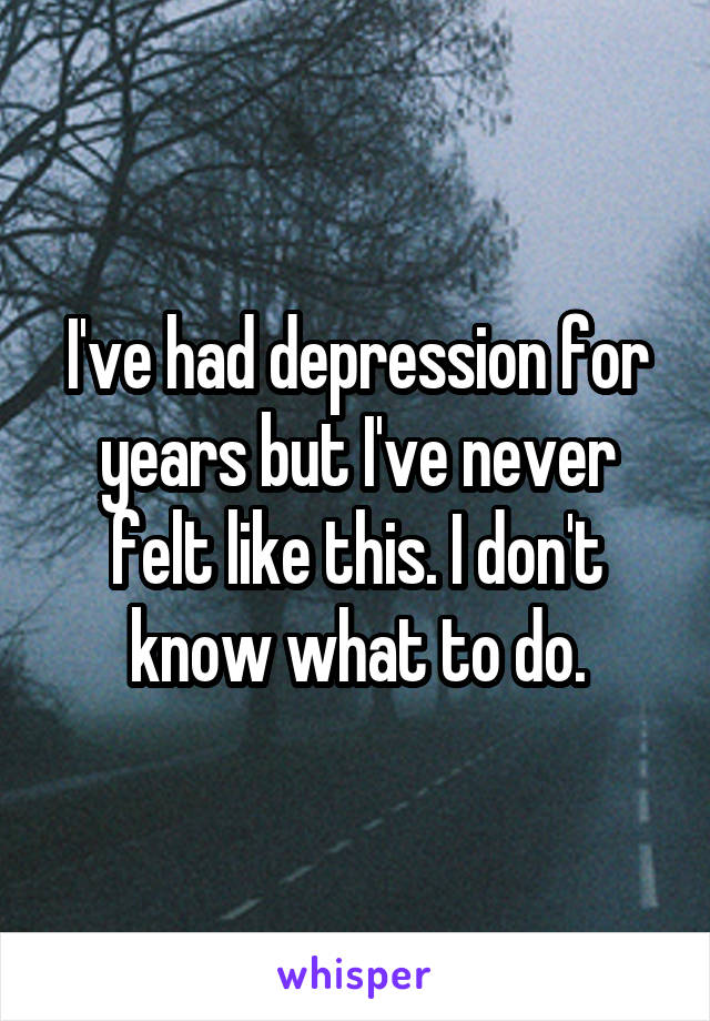 I've had depression for years but I've never felt like this. I don't know what to do.