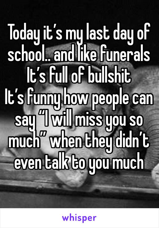 Today it’s my last day of school.. and like funerals 
It’s full of bullshit 
It’s funny how people can say “I will miss you so much” when they didn’t even talk to you much