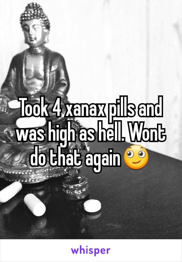 Took 4 xanax pills and was high as hell. Wont do that again🙄