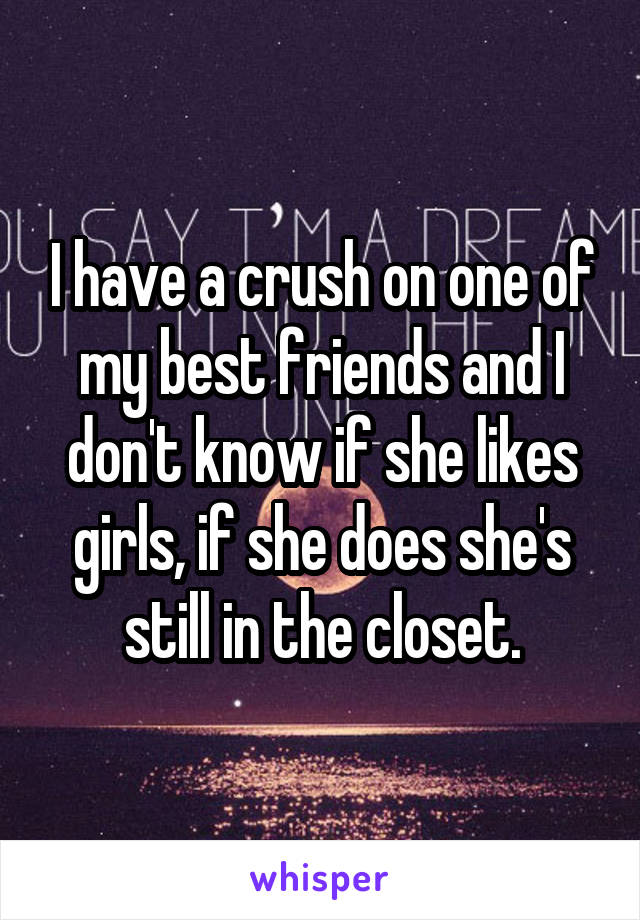 I have a crush on one of my best friends and I don't know if she likes girls, if she does she's still in the closet.