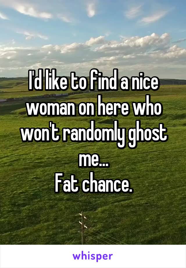 I'd like to find a nice woman on here who won't randomly ghost me...
Fat chance.