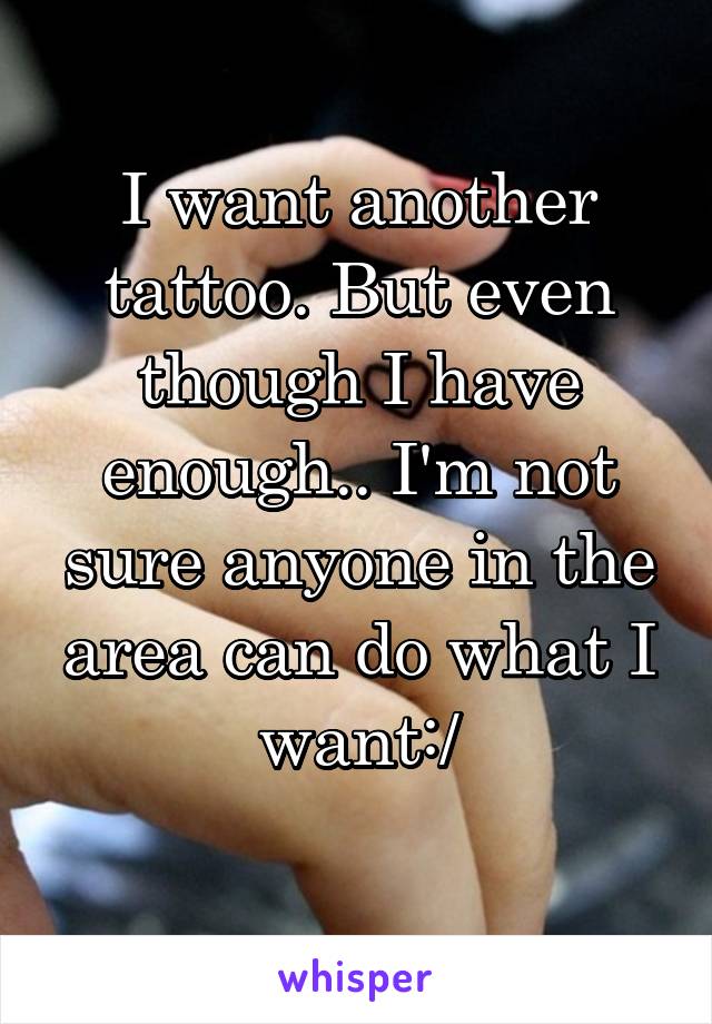 I want another tattoo. But even though I have enough.. I'm not sure anyone in the area can do what I want:/
