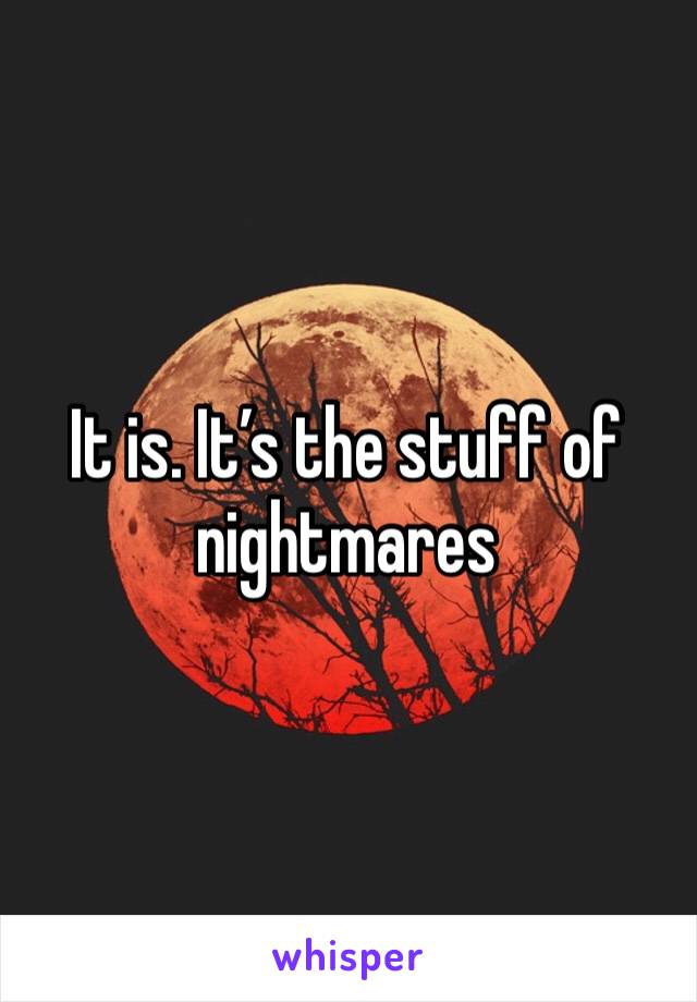 It is. It’s the stuff of nightmares 