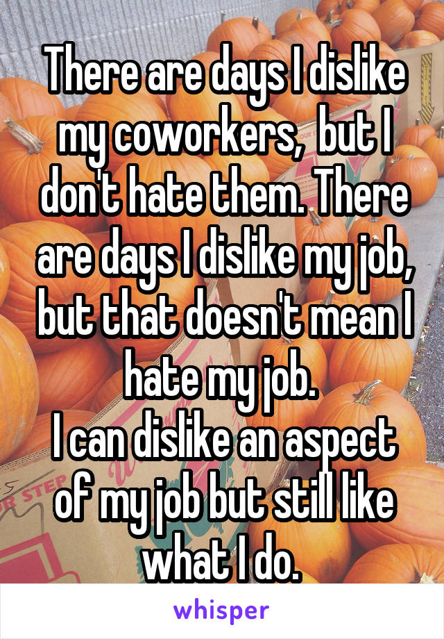 There are days I dislike my coworkers,  but I don't hate them. There are days I dislike my job, but that doesn't mean I hate my job. 
I can dislike an aspect of my job but still like what I do. 