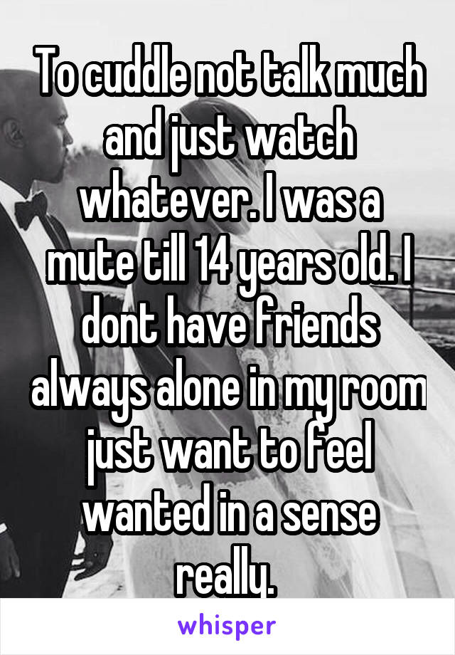 To cuddle not talk much and just watch whatever. I was a mute till 14 years old. I dont have friends always alone in my room just want to feel wanted in a sense really. 