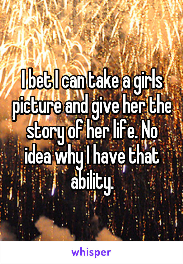 I bet I can take a girls picture and give her the story of her life. No idea why I have that ability.