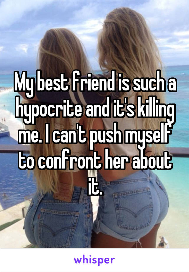 My best friend is such a hypocrite and it's killing me. I can't push myself to confront her about it.