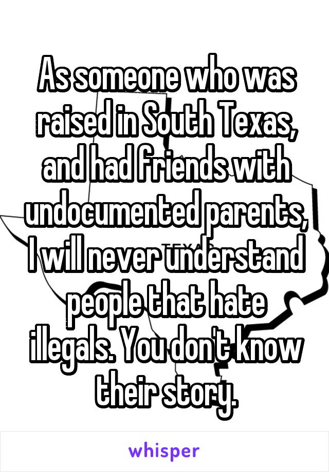 As someone who was raised in South Texas, and had friends with undocumented parents, I will never understand people that hate illegals. You don't know their story.