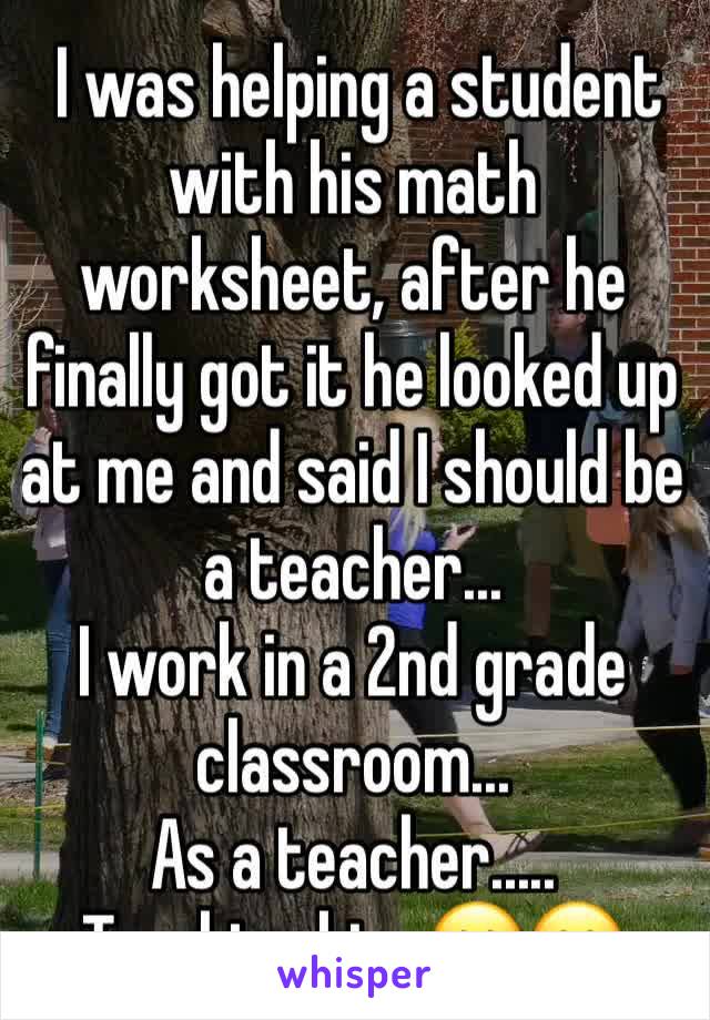  I was helping a student with his math worksheet, after he finally got it he looked up at me and said I should be a teacher...
I work in a 2nd grade classroom... 
As a teacher.....
Teaching him 😕😕