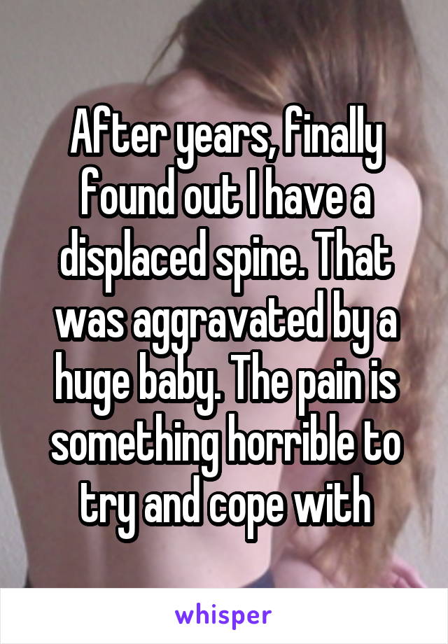 After years, finally found out I have a displaced spine. That was aggravated by a huge baby. The pain is something horrible to try and cope with