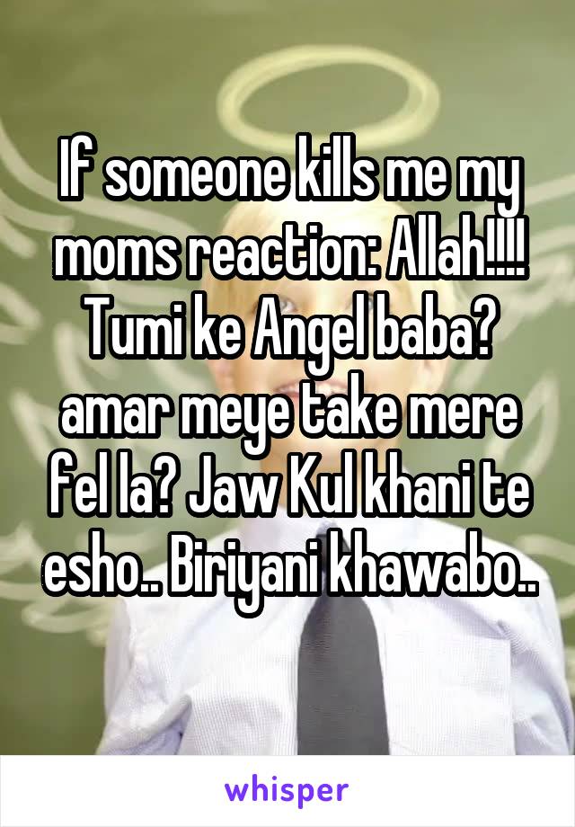 If someone kills me my moms reaction: Allah!!!! Tumi ke Angel baba? amar meye take mere fel la? Jaw Kul khani te esho.. Biriyani khawabo.. 