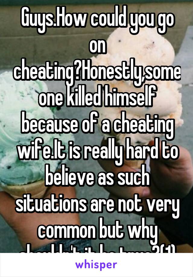 Guys.How could you go on cheating?Honestly,someone killed himself because of a cheating wife.It is really hard to believe as such situations are not very common but why shouldn't it be true?(1)