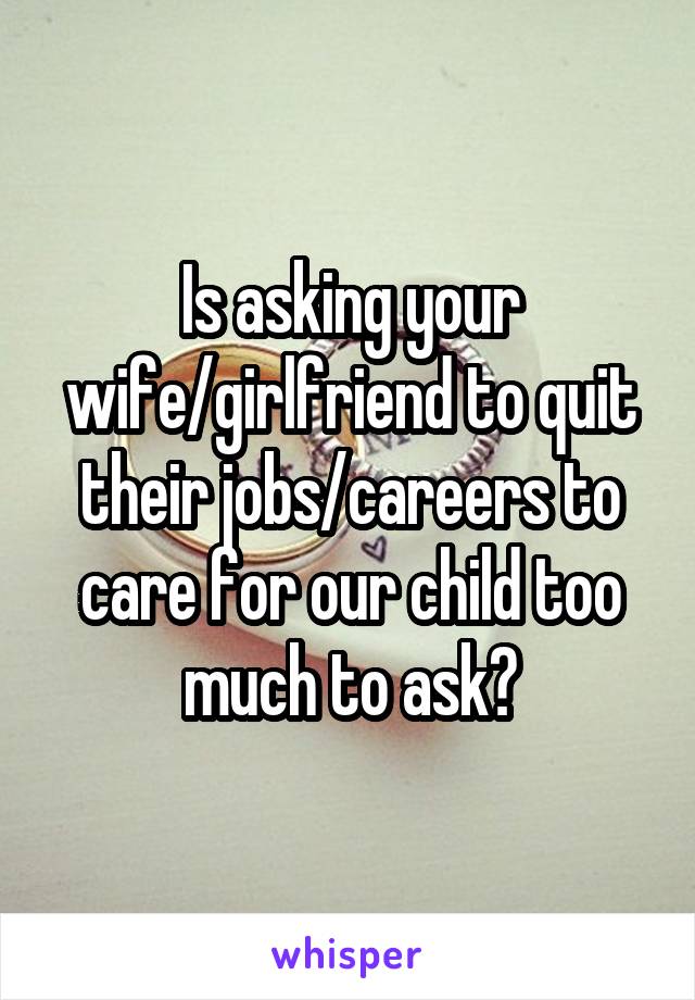 Is asking your wife/girlfriend to quit their jobs/careers to care for our child too much to ask?