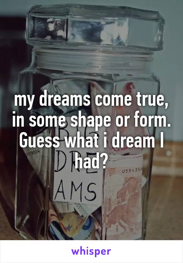 my dreams come true, in some shape or form. Guess what i dream I had?