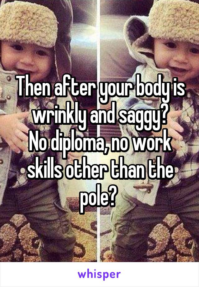 Then after your body is wrinkly and saggy?
No diploma, no work skills other than the pole? 