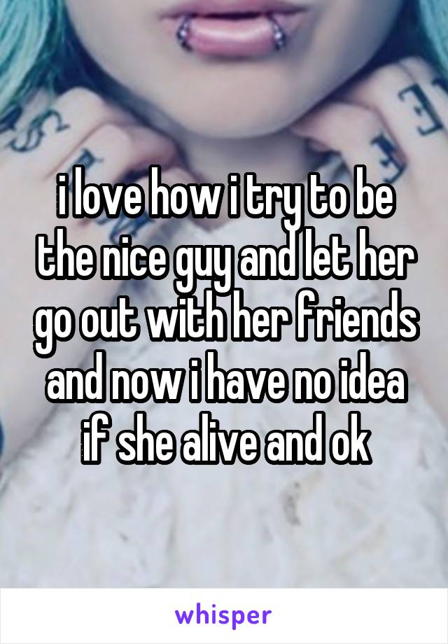 i love how i try to be the nice guy and let her go out with her friends and now i have no idea if she alive and ok