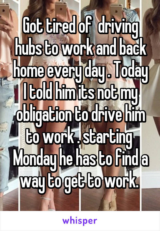 Got tired of  driving hubs to work and back home every day . Today I told him its not my obligation to drive him to work . starting  Monday he has to find a way to get to work. 
