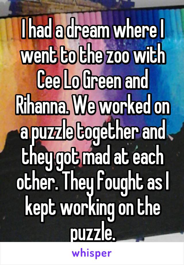I had a dream where I went to the zoo with Cee Lo Green and Rihanna. We worked on a puzzle together and they got mad at each other. They fought as I kept working on the puzzle.