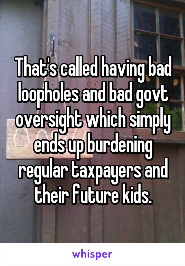 That's called having bad loopholes and bad govt oversight which simply ends up burdening regular taxpayers and their future kids.