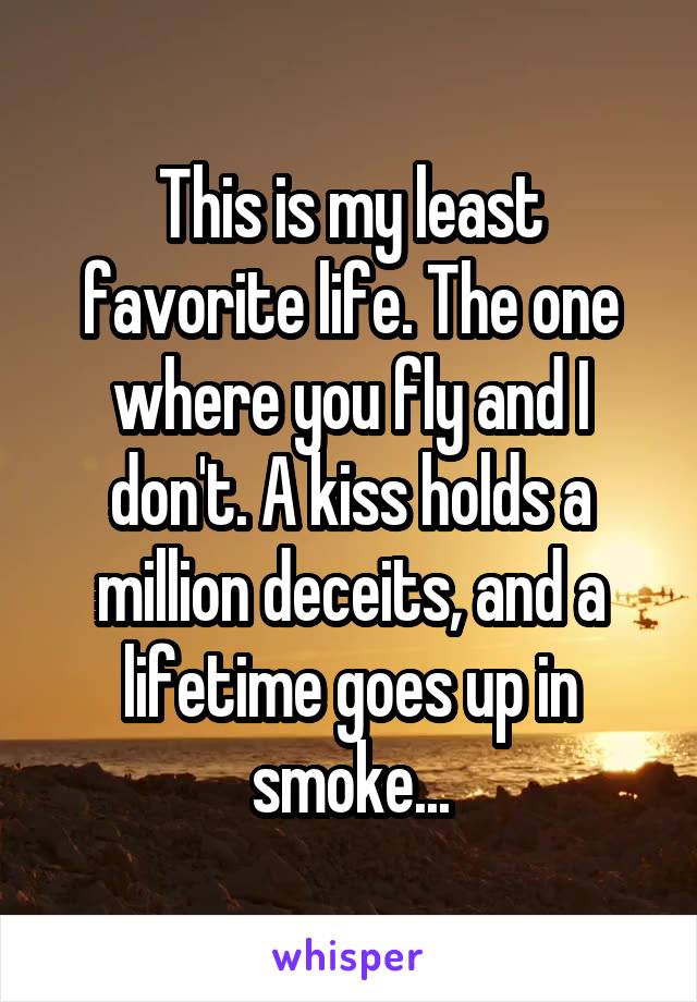 This is my least favorite life. The one where you fly and I don't. A kiss holds a million deceits, and a lifetime goes up in smoke...