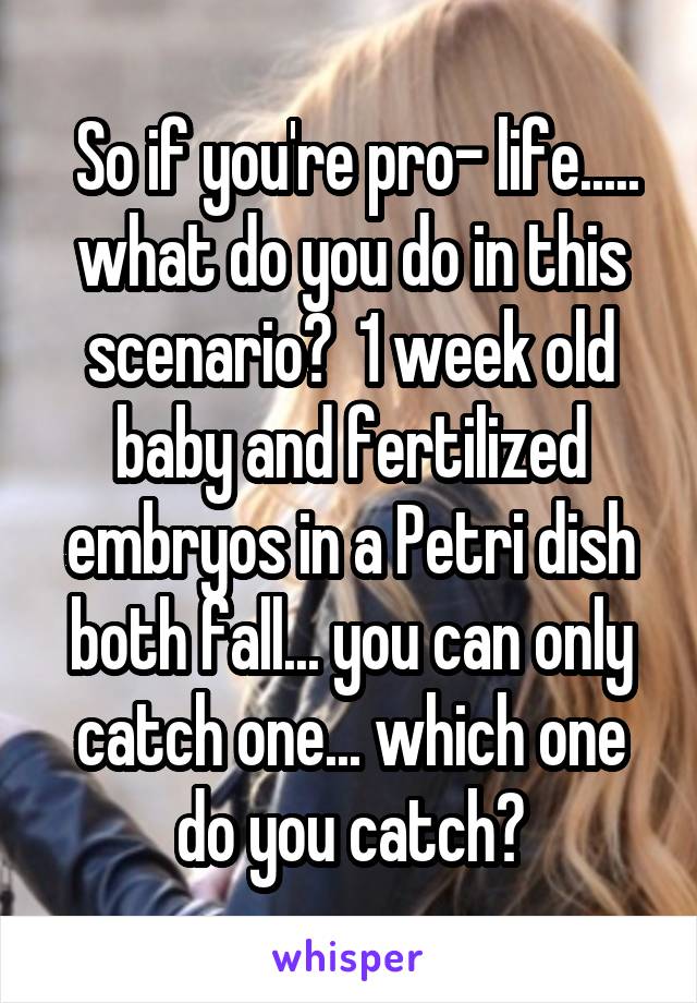  So if you're pro- life..... what do you do in this scenario?  1 week old baby and fertilized embryos in a Petri dish both fall... you can only catch one... which one do you catch?