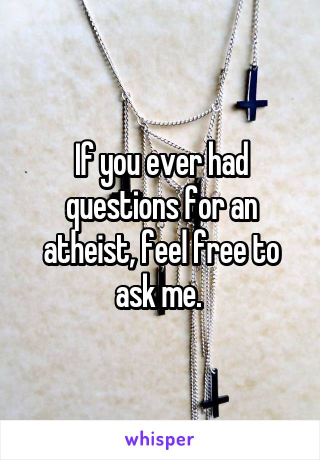If you ever had questions for an atheist, feel free to ask me. 