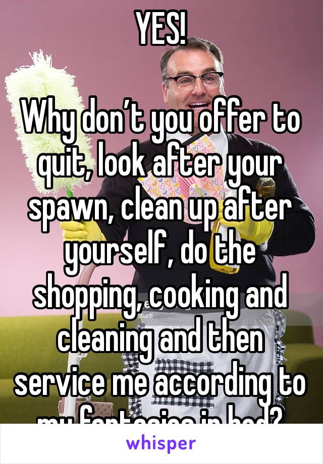 YES!

Why don’t you offer to quit, look after your spawn, clean up after yourself, do the shopping, cooking and cleaning and then service me according to my fantasies in bed?