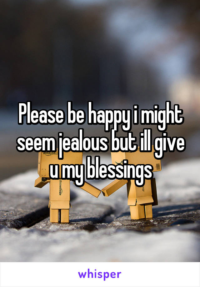 Please be happy i might seem jealous but ill give u my blessings