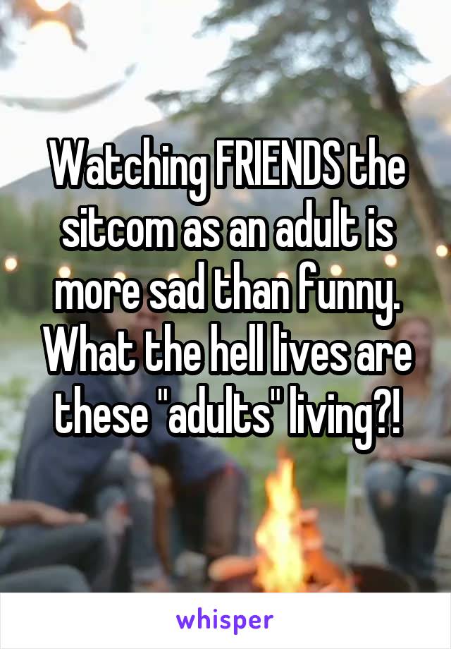 Watching FRIENDS the sitcom as an adult is more sad than funny. What the hell lives are these "adults" living?!
