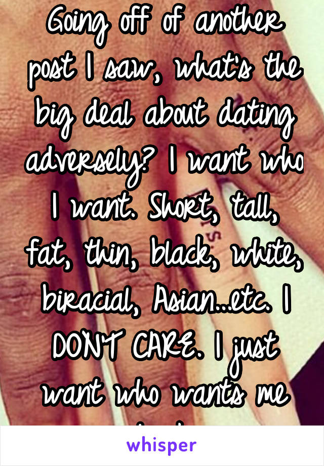 Going off of another post I saw, what's the big deal about dating adversely? I want who I want. Short, tall, fat, thin, black, white, biracial, Asian...etc. I DON'T CARE. I just want who wants me back