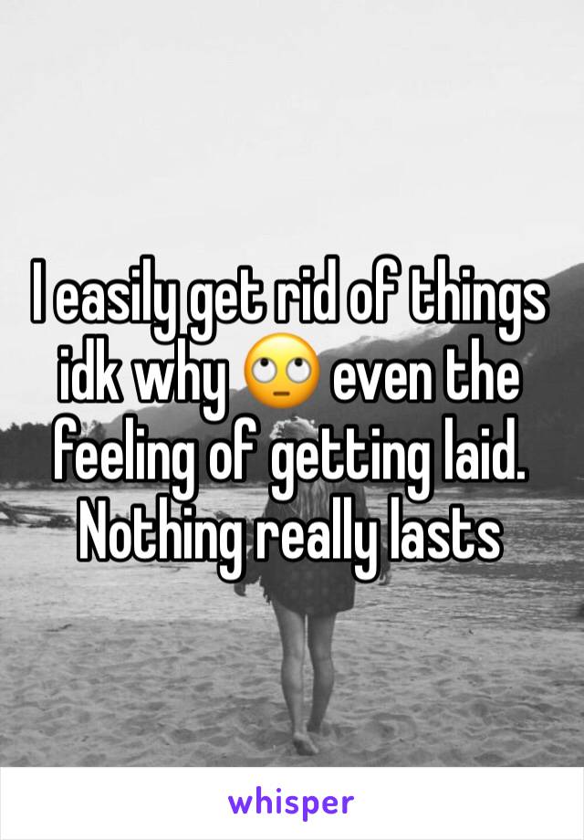 I easily get rid of things idk why 🙄 even the feeling of getting laid. Nothing really lasts 