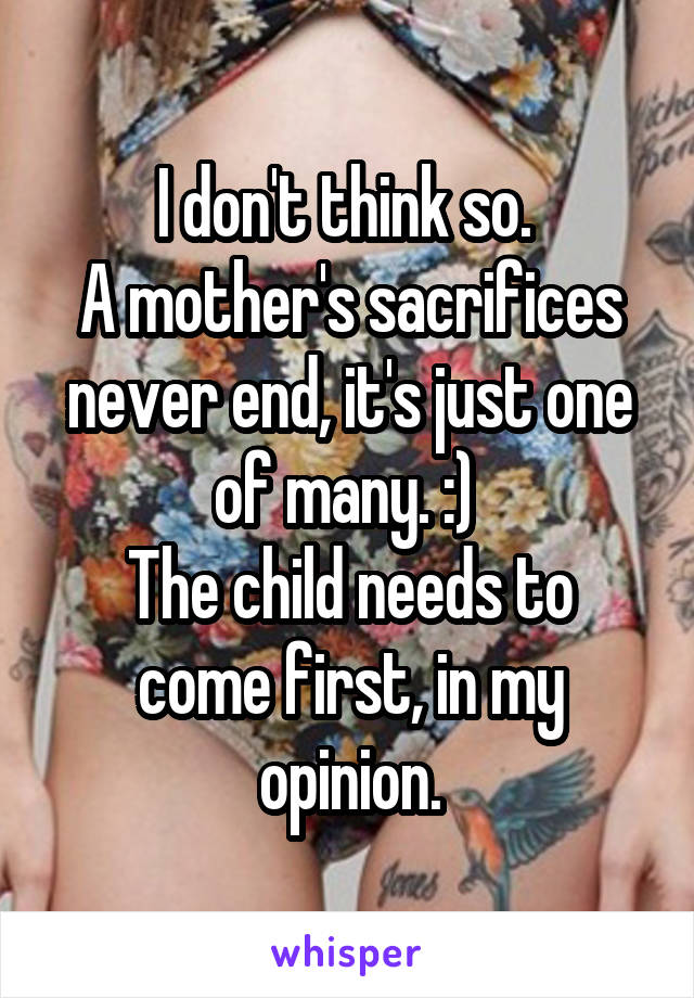 I don't think so. 
A mother's sacrifices never end, it's just one of many. :) 
The child needs to come first, in my opinion.