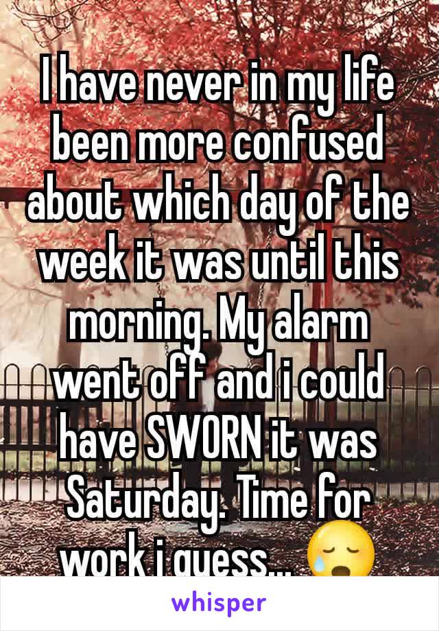 I have never in my life been more confused about which day of the week it was until this morning. My alarm went off and i could have SWORN it was Saturday. Time for work i guess... 😥