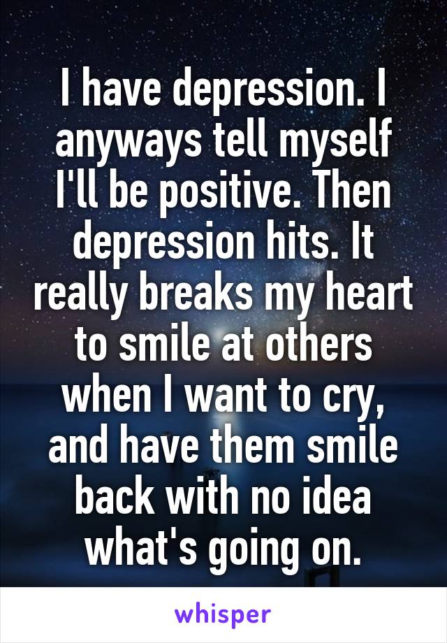 I have depression. I anyways tell myself I'll be positive. Then depression hits. It really breaks my heart to smile at others when I want to cry, and have them smile back with no idea what's going on.