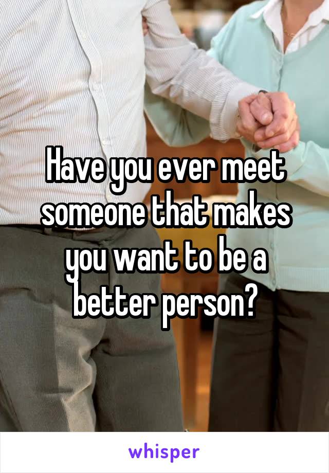 Have you ever meet someone that makes you want to be a better person?